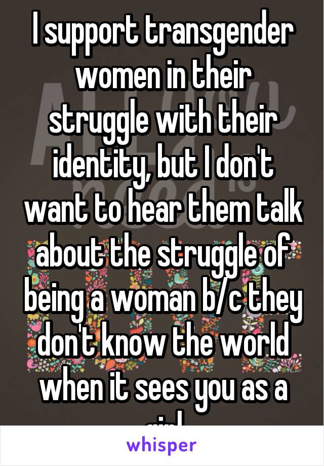 I support transgender women in their struggle with their identity, but I don't want to hear them talk about the struggle of being a woman b/c they don't know the world when it sees you as a girl