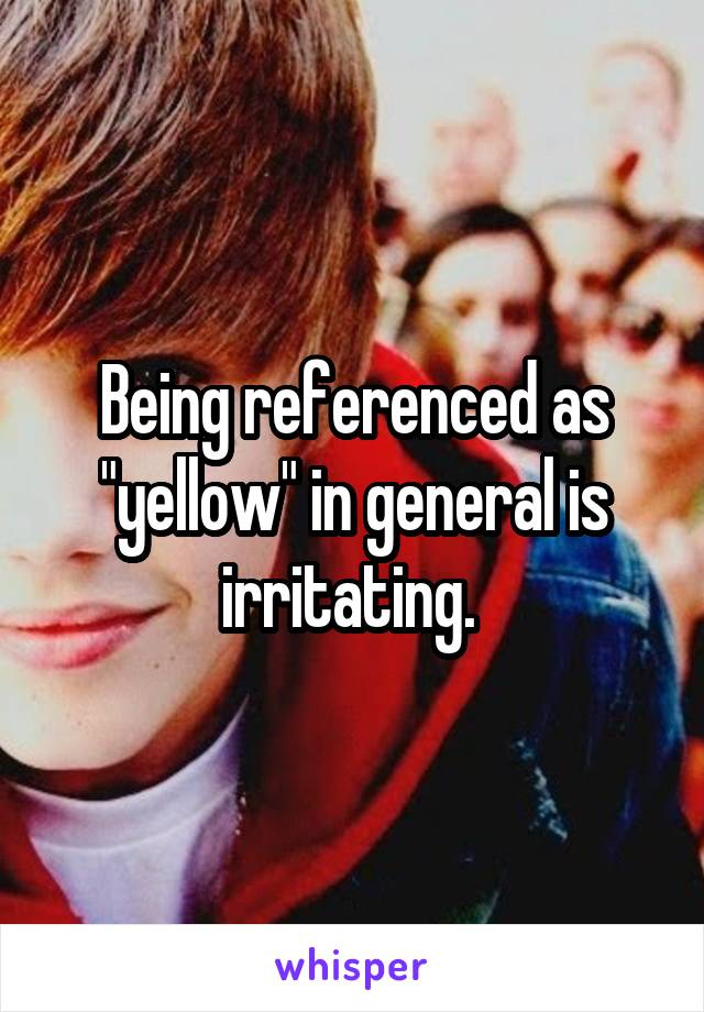 Being referenced as "yellow" in general is irritating. 