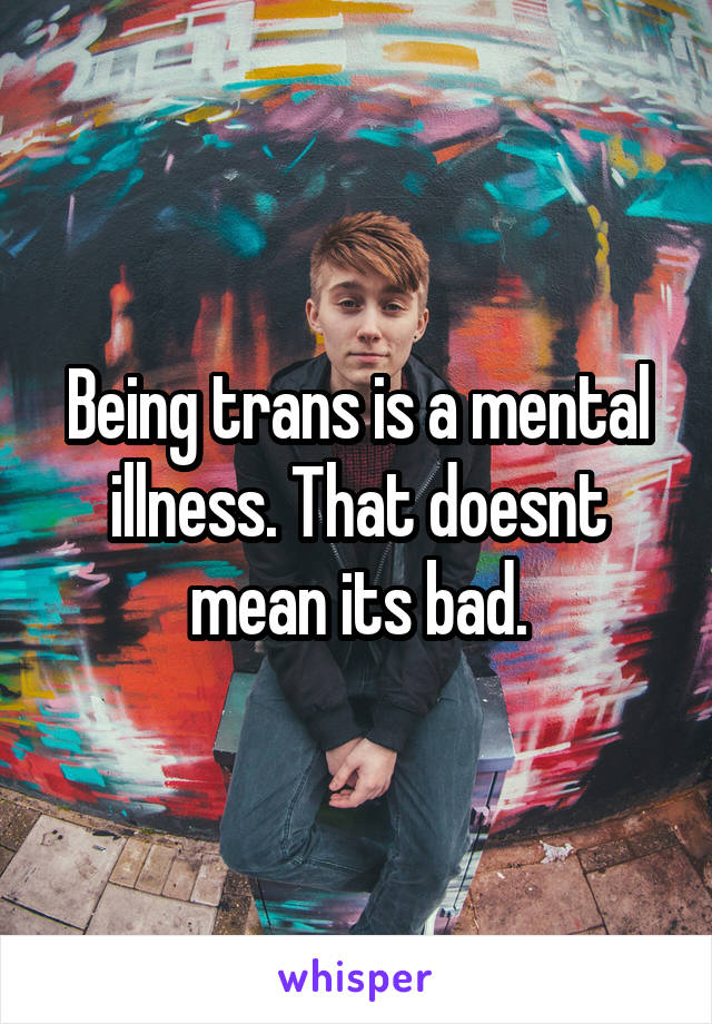 Being trans is a mental illness. That doesnt mean its bad.