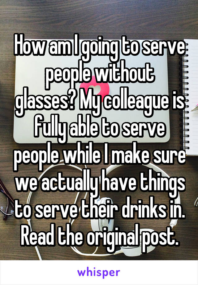 How am I going to serve people without glasses? My colleague is fully able to serve people while I make sure we actually have things to serve their drinks in. Read the original post.