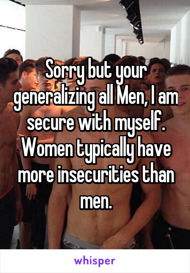 Sorry but your generalizing all Men, I am secure with myself. Women typically have more insecurities than men.