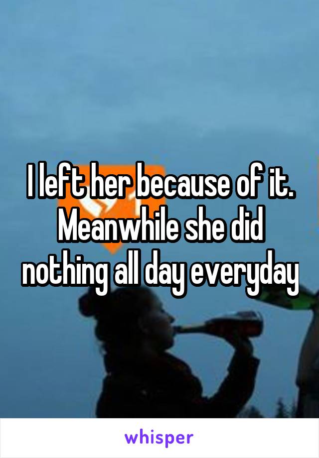 I left her because of it. Meanwhile she did nothing all day everyday