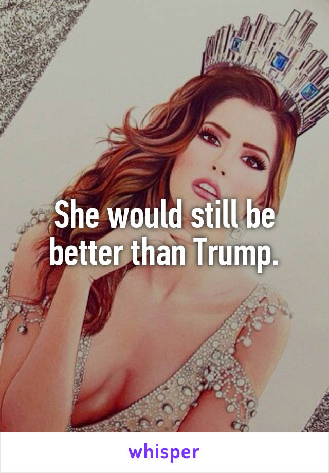 She would still be better than Trump.