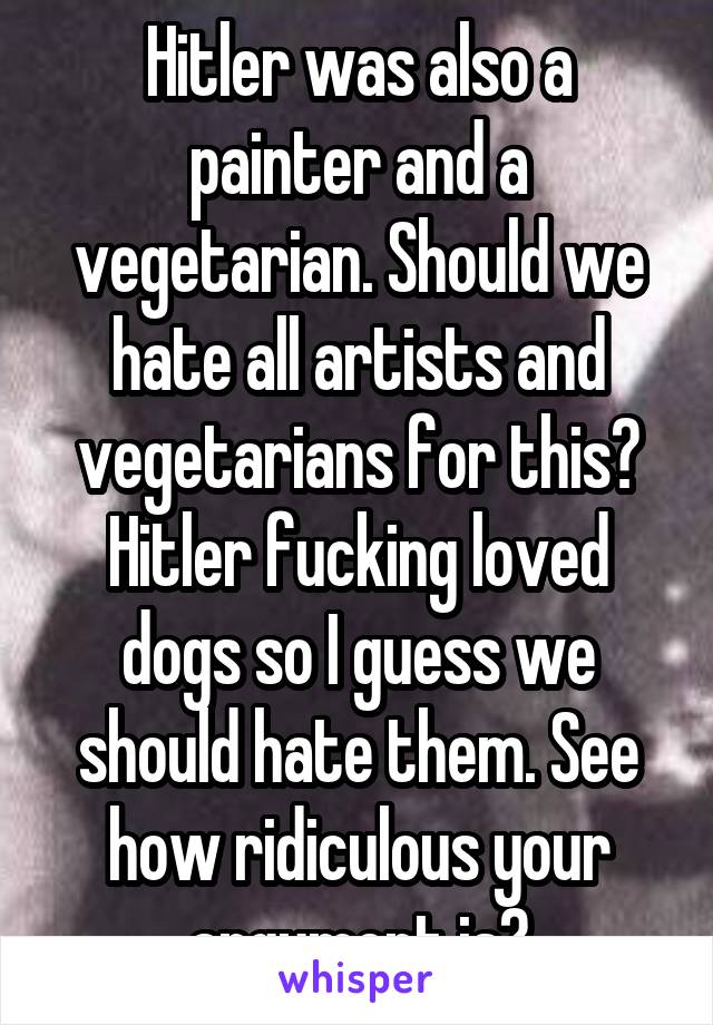 Hitler was also a painter and a vegetarian. Should we hate all artists and vegetarians for this? Hitler fucking loved dogs so I guess we should hate them. See how ridiculous your argument is?