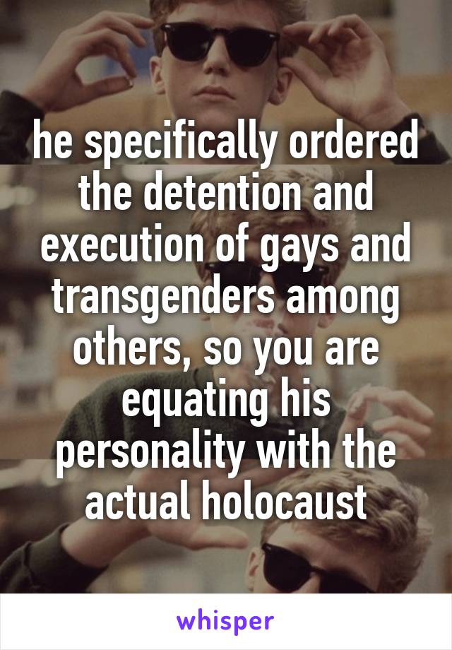 he specifically ordered the detention and execution of gays and transgenders among others, so you are equating his personality with the actual holocaust