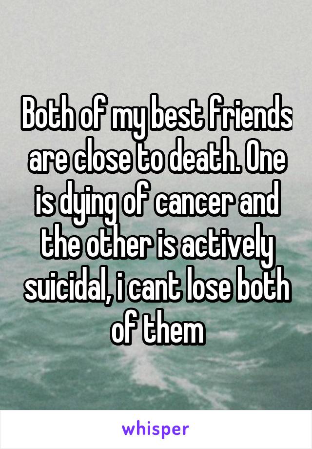 Both of my best friends are close to death. One is dying of cancer and the other is actively suicidal, i cant lose both of them