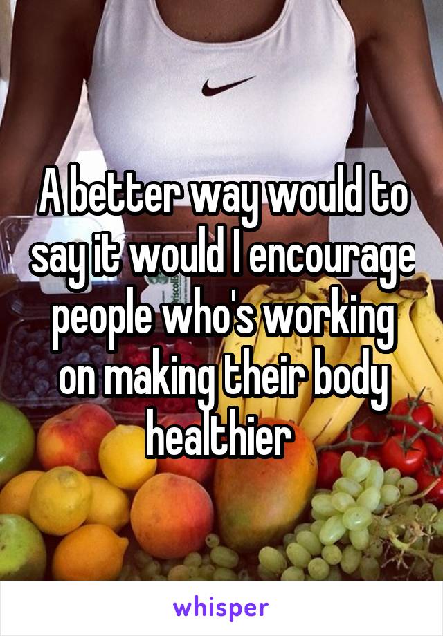 A better way would to say it would I encourage people who's working on making their body healthier 