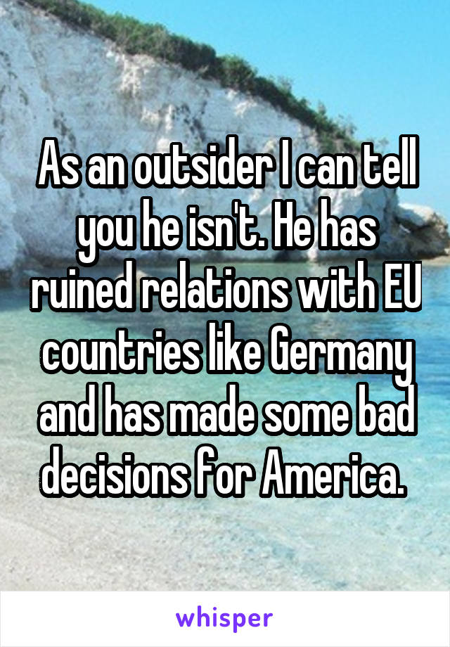 As an outsider I can tell you he isn't. He has ruined relations with EU countries like Germany and has made some bad decisions for America. 