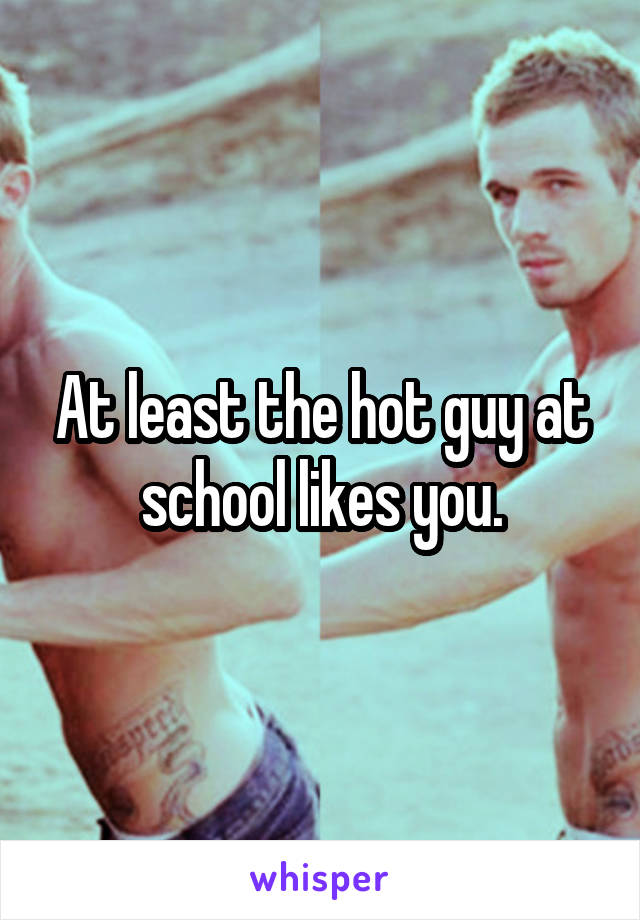 At least the hot guy at school likes you.