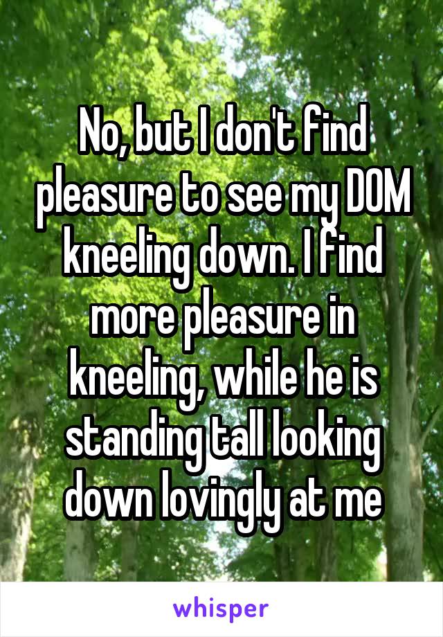 No, but I don't find pleasure to see my D0M kneeling down. I find more pleasure in kneeling, while he is standing tall looking down lovingly at me