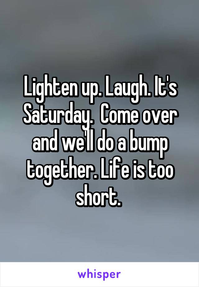 Lighten up. Laugh. It's Saturday.  Come over and we'll do a bump together. Life is too short. 