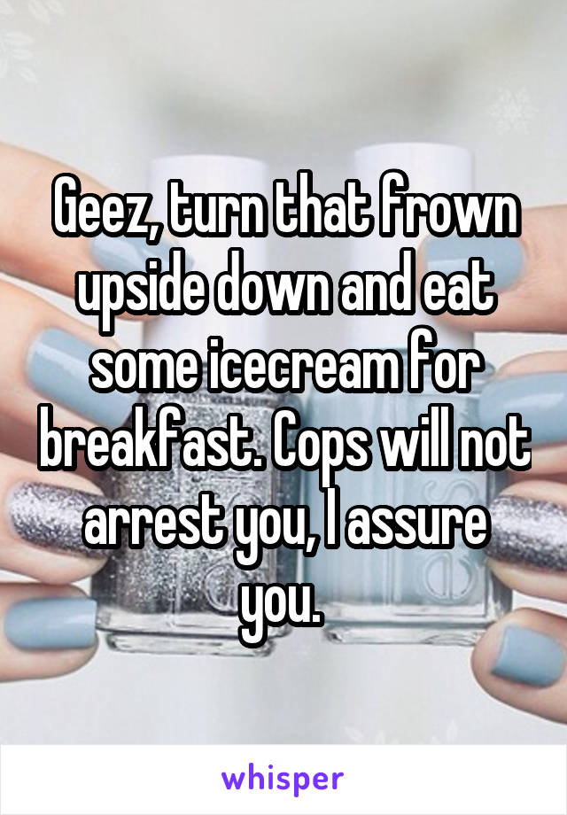 Geez, turn that frown upside down and eat some icecream for breakfast. Cops will not arrest you, I assure you. 