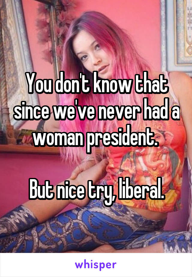 You don't know that since we've never had a woman president. 

But nice try, liberal.