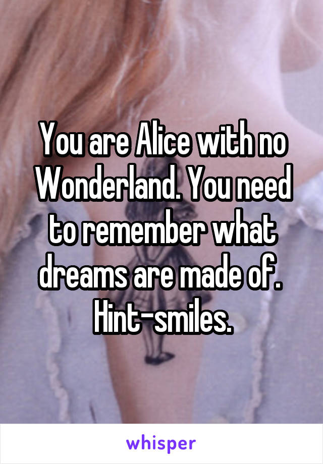 You are Alice with no Wonderland. You need to remember what dreams are made of. 
Hint-smiles.