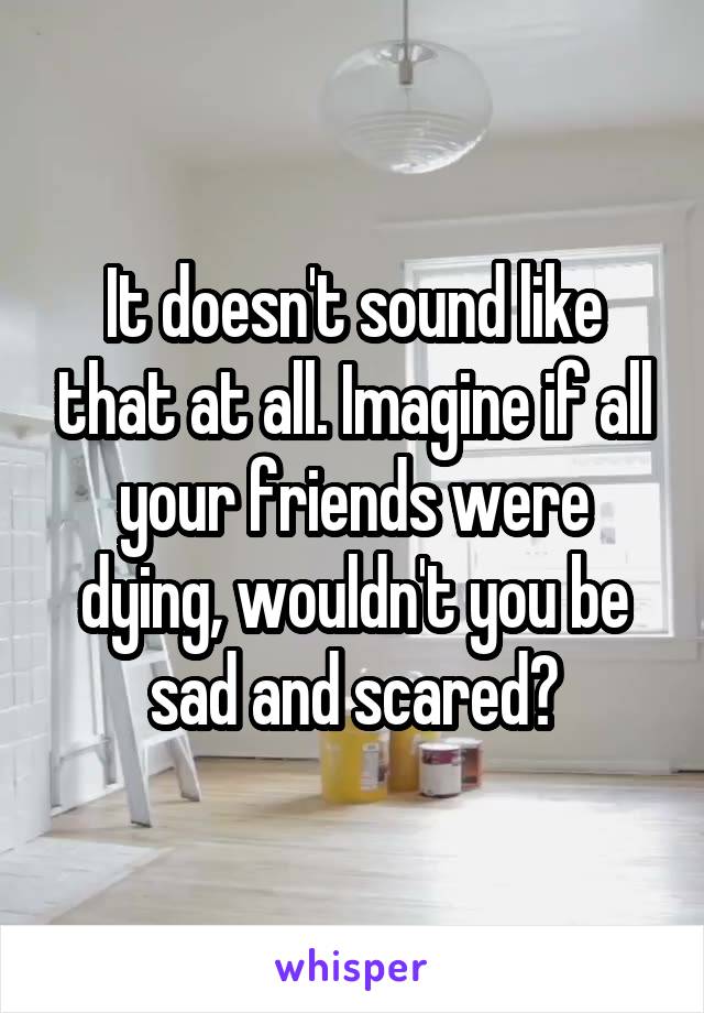 It doesn't sound like that at all. Imagine if all your friends were dying, wouldn't you be sad and scared?