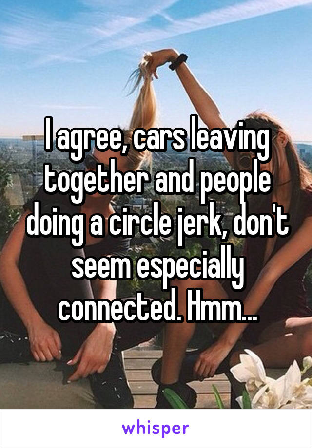 I agree, cars leaving together and people doing a circle jerk, don't seem especially connected. Hmm...