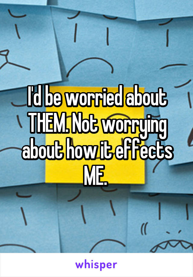 I'd be worried about THEM. Not worrying about how it effects ME. 