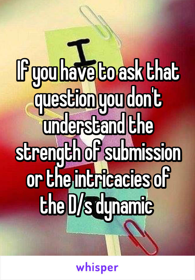 If you have to ask that question you don't understand the strength of submission or the intricacies of the D/s dynamic 