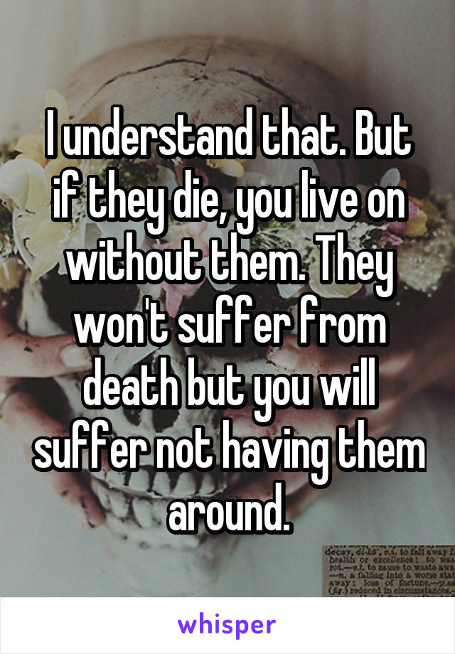 I understand that. But if they die, you live on without them. They won't suffer from death but you will suffer not having them around.