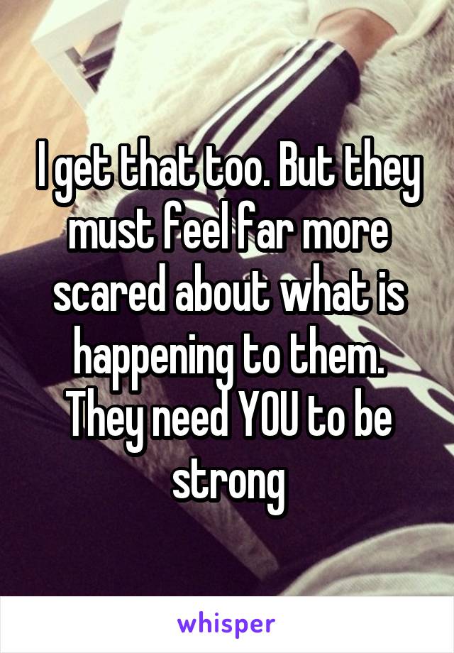 I get that too. But they must feel far more scared about what is happening to them. They need YOU to be strong