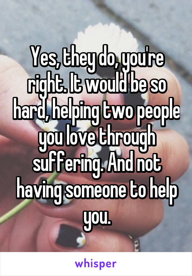 Yes, they do, you're right. It would be so hard, helping two people you love through suffering. And not having someone to help you.