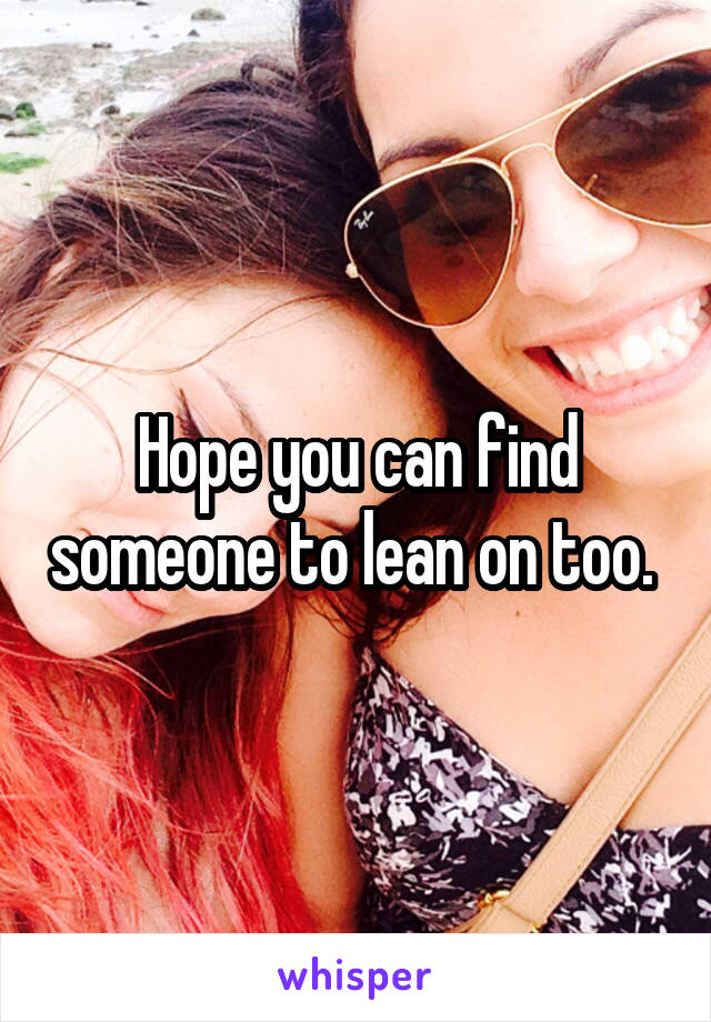 Hope you can find someone to lean on too. 