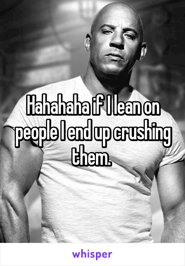 Hahahaha if I lean on people I end up crushing them. 