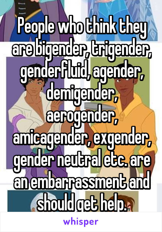 People who think they are bigender, trigender, genderfluid, agender, demigender, aerogender, amicagender, exgender, gender neutral etc. are an embarrassment and should get help.