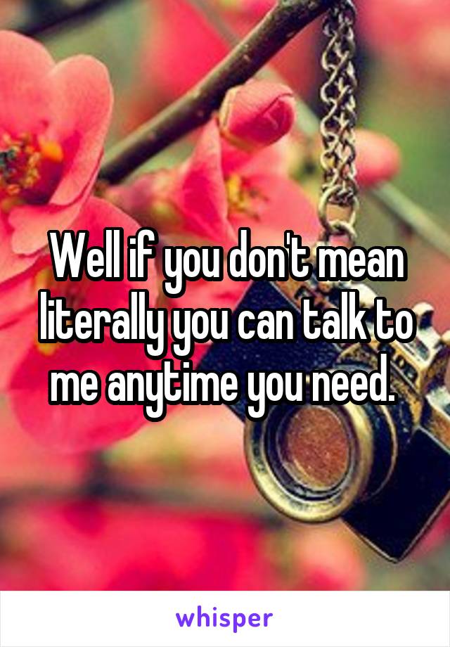 Well if you don't mean literally you can talk to me anytime you need. 