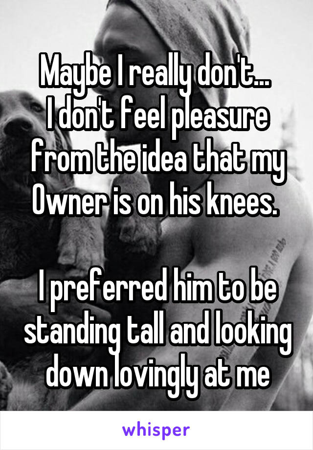 Maybe I really don't... 
I don't feel pleasure from the idea that my 0wner is on his knees. 

I preferred him to be standing tall and looking down lovingly at me