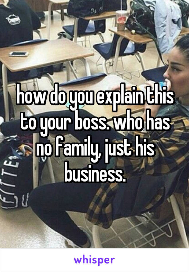how do you explain this to your boss. who has no family, just his business.