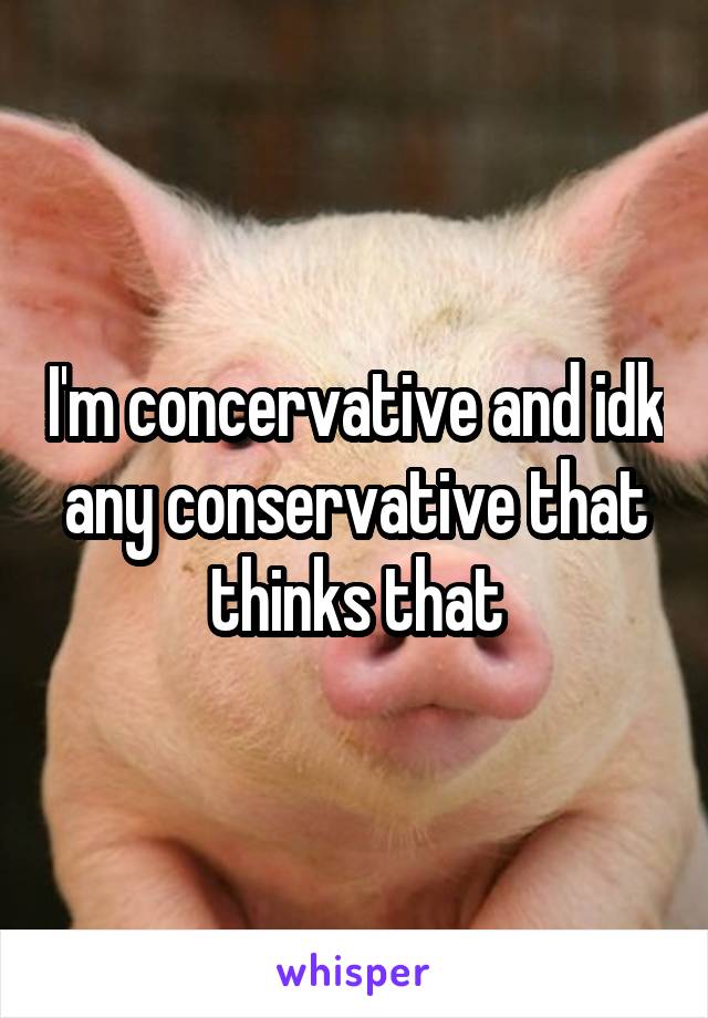 I'm concervative and idk any conservative that thinks that