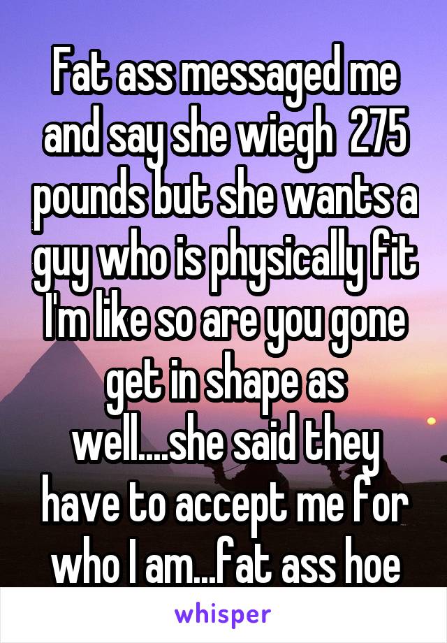 Fat ass messaged me and say she wiegh  275 pounds but she wants a guy who is physically fit I'm like so are you gone get in shape as well....she said they have to accept me for who I am...fat ass hoe