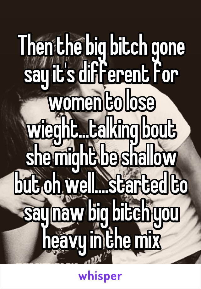 Then the big bitch gone say it's different for women to lose wieght...talking bout she might be shallow but oh well....started to say naw big bitch you heavy in the mix