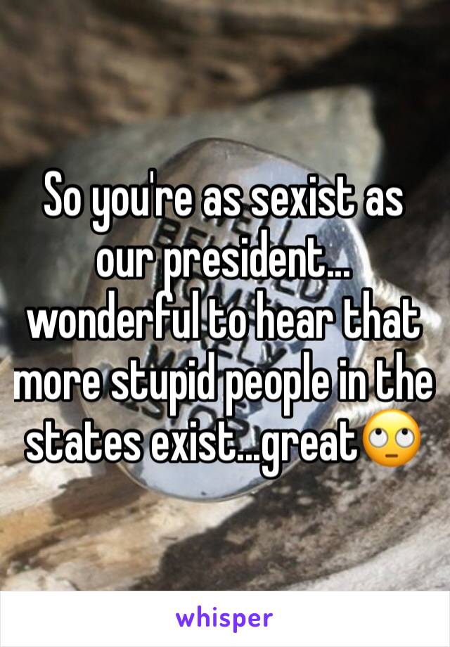 So you're as sexist as our president... wonderful to hear that more stupid people in the states exist...great🙄