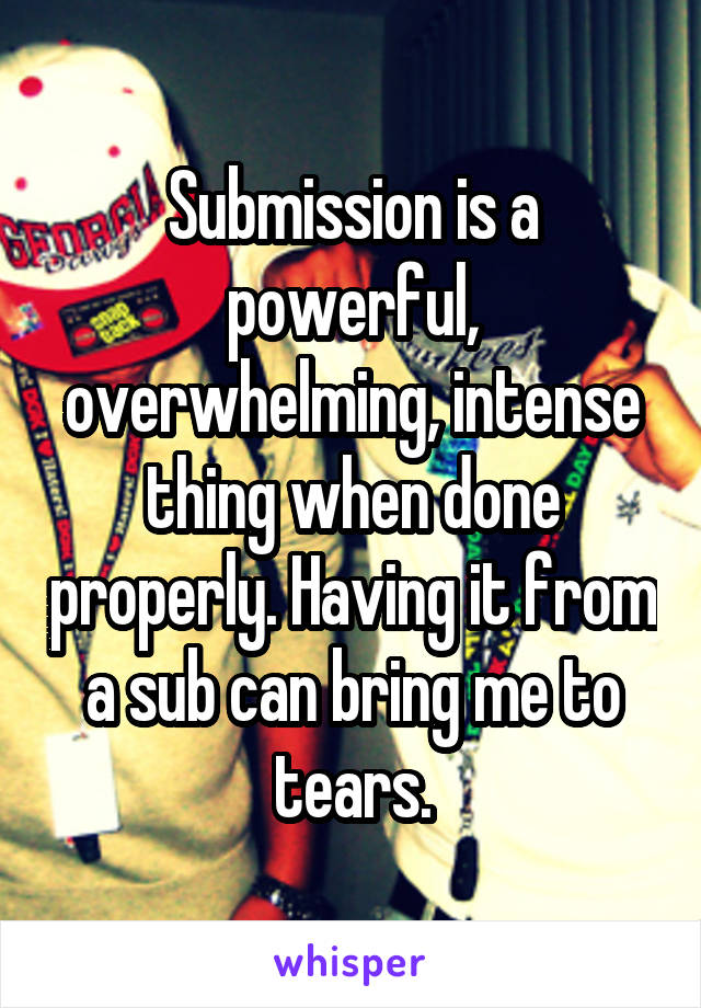 Submission is a powerful, overwhelming, intense thing when done properly. Having it from a sub can bring me to tears.