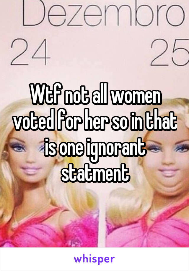 Wtf not all women voted for her so in that is one ignorant statment