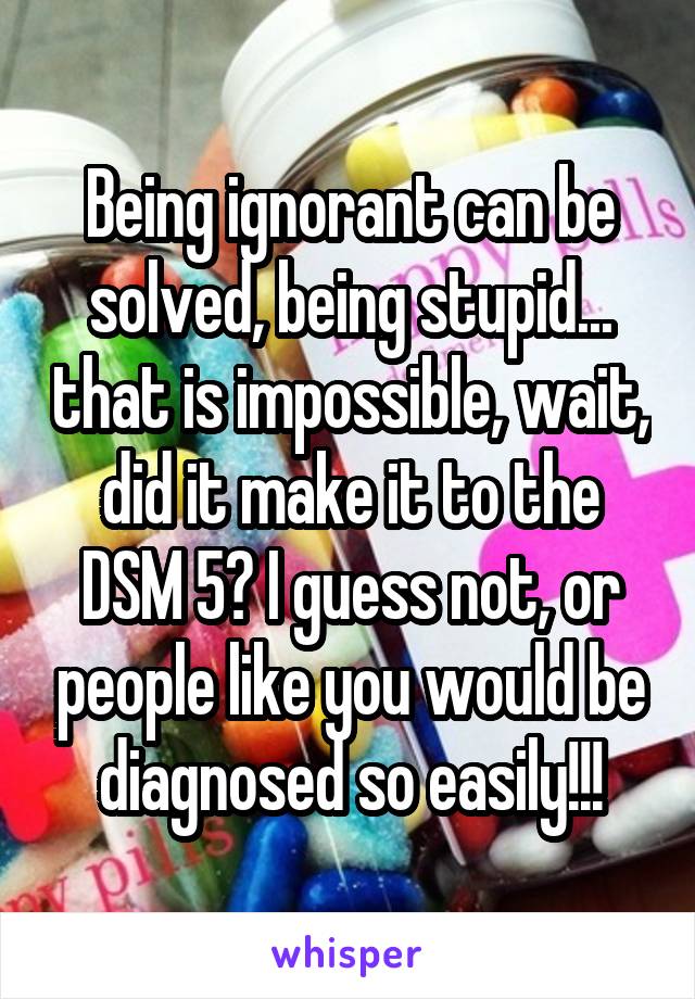 Being ignorant can be solved, being stupid... that is impossible, wait, did it make it to the DSM 5? I guess not, or people like you would be diagnosed so easily!!!