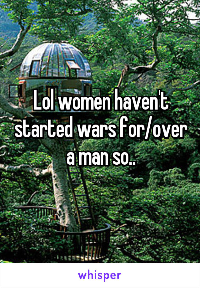 Lol women haven't started wars for/over a man so..
