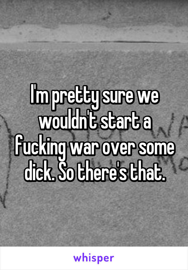 I'm pretty sure we wouldn't start a fucking war over some dick. So there's that.