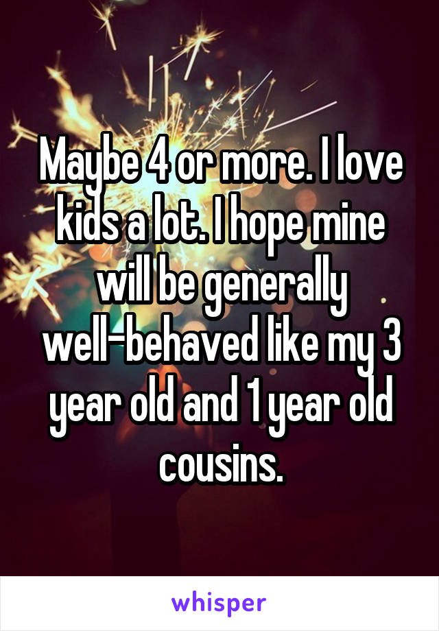 Maybe 4 or more. I love kids a lot. I hope mine will be generally well-behaved like my 3 year old and 1 year old cousins.
