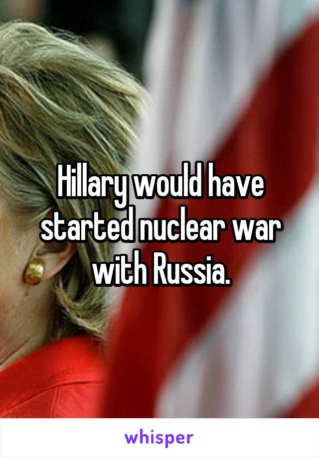 Hillary would have started nuclear war with Russia.