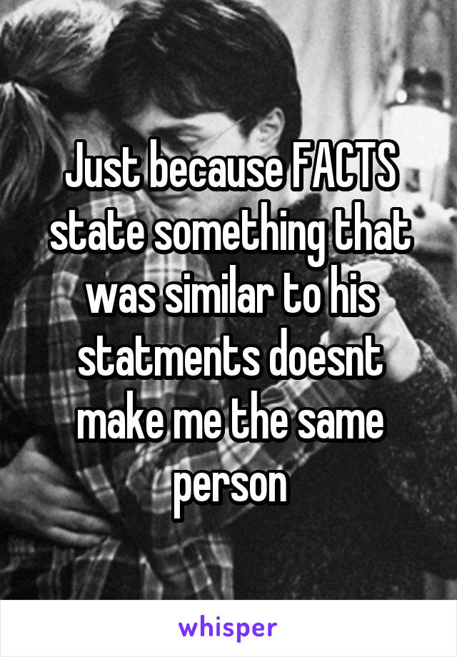 Just because FACTS state something that was similar to his statments doesnt make me the same person