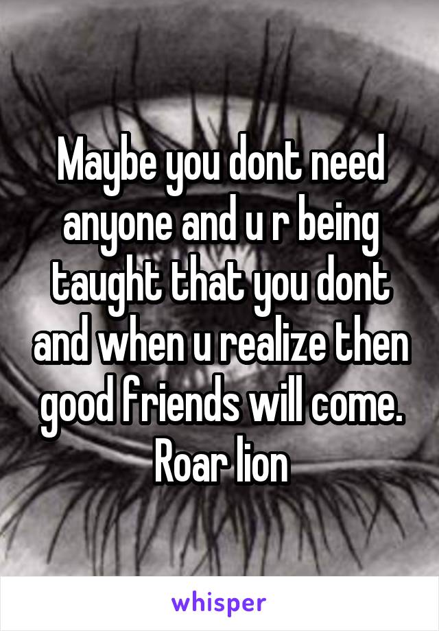 Maybe you dont need anyone and u r being taught that you dont and when u realize then good friends will come. Roar lion