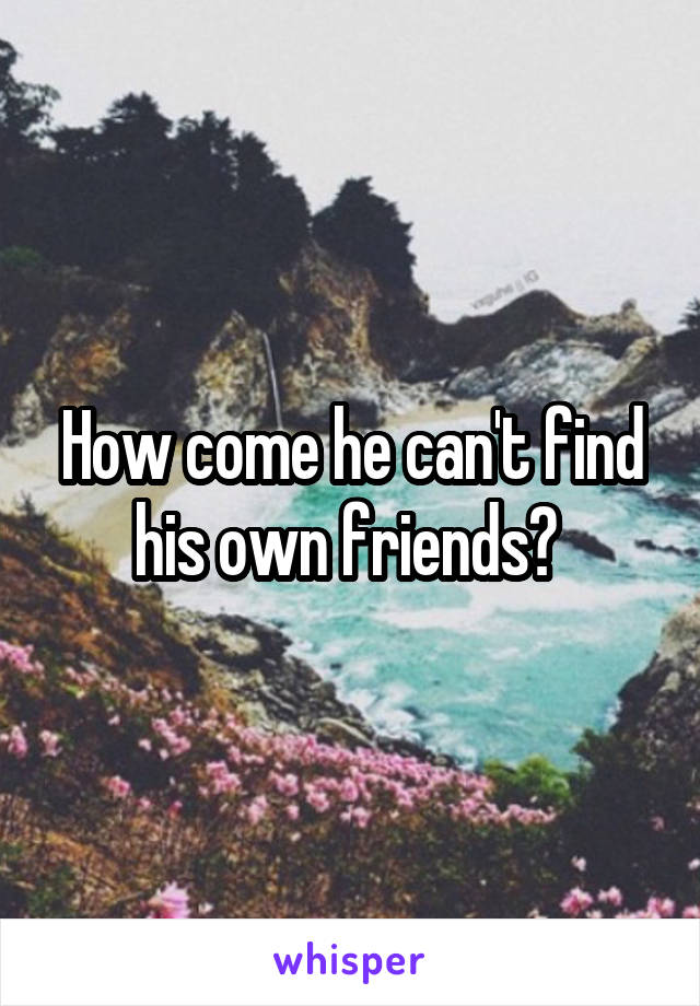 How come he can't find his own friends? 