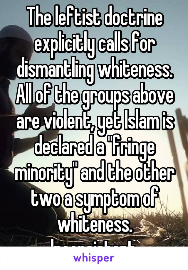 The leftist doctrine explicitly calls for dismantling whiteness. All of the groups above are violent, yet Islam is declared a "fringe minority" and the other two a symptom of whiteness. Inconsistent.