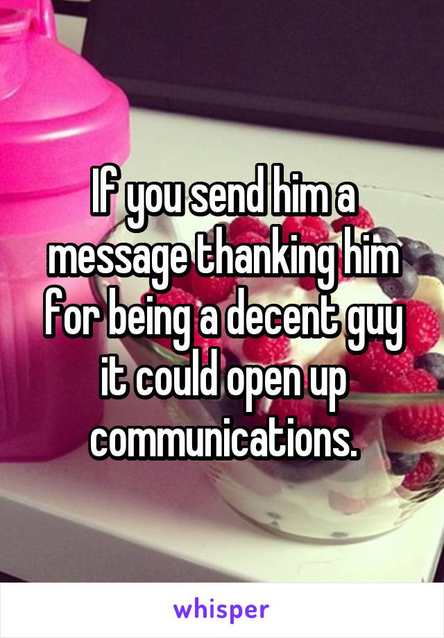 If you send him a message thanking him for being a decent guy it could open up communications.