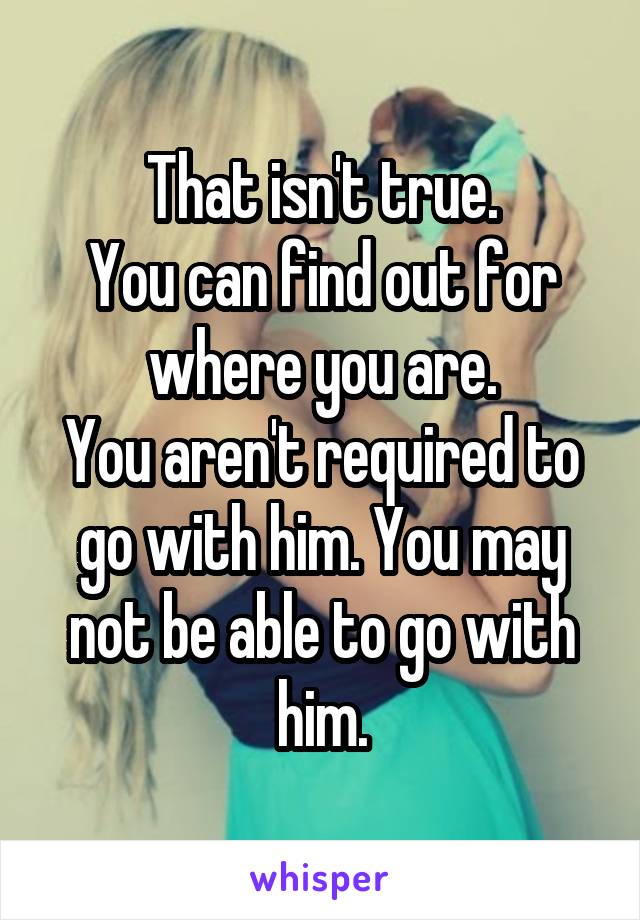 That isn't true.
You can find out for where you are.
You aren't required to go with him. You may not be able to go with him.