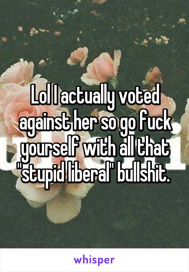 Lol I actually voted against her so go fuck yourself with all that "stupid liberal" bullshit. 