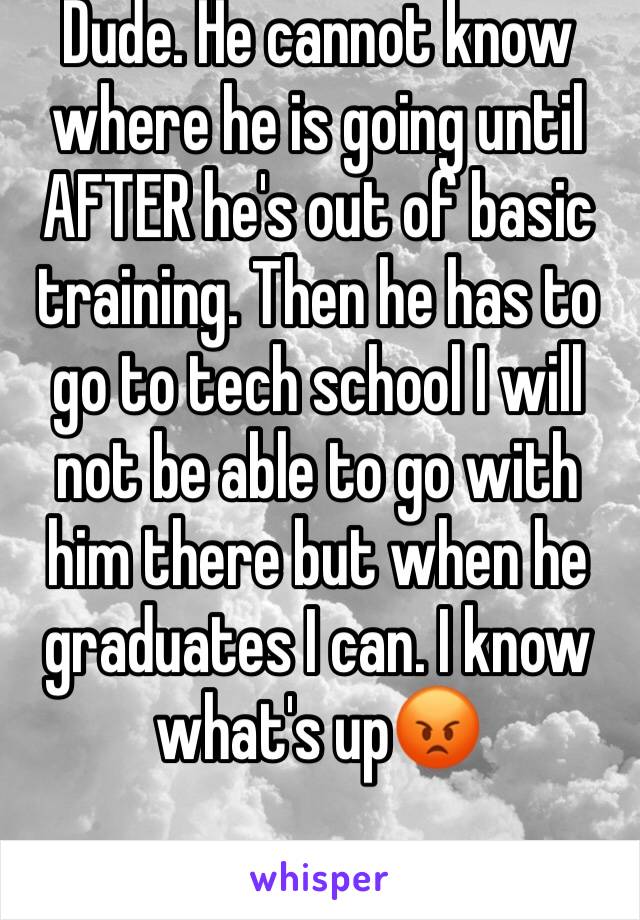 Dude. He cannot know where he is going until AFTER he's out of basic training. Then he has to go to tech school I will not be able to go with him there but when he graduates I can. I know what's up😡